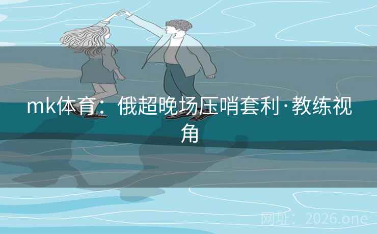 mk体育:俄超晚场压哨套利·教练视角 mk体育:俄超晚场压哨套利·教练视角