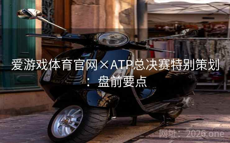 爱游戏体育官网×ATP总决赛特别策划:盘前要点 爱游戏体育官网×ATP总决赛特别策划:盘前要点