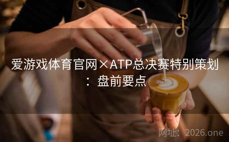 爱游戏体育官网×ATP总决赛特别策划:盘前要点 爱游戏体育官网×ATP总决赛特别策划:盘前要点