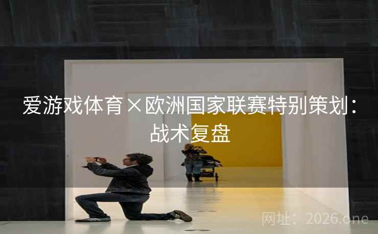 爱游戏体育×欧洲国家联赛特别策划：战术复盘